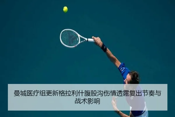 曼城医疗组更新格拉利什腹股沟伤情透露复出节奏与战术影响