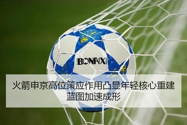 火箭申京高位策应作用凸显年轻核心重建蓝图加速成形 | leyu