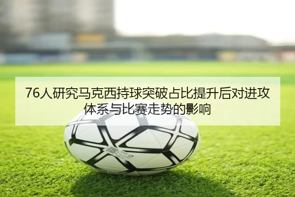 76人研究马克西持球突破占比提升后对进攻体系与比赛走势的影响（leyu）